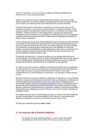 entorno. Físicamente, uno es una masa de códigos de ADN con el potencial de
convenirse en un ser humano consciente.


Debido a que Freud no tomó en cuenta el desarrollo prenatal, a ese nivel no existe
ninguna correlación. Si él hubiera creado una etiqueta para describir la relación del feto
con su entorno, se hubiera servido de una descripción de la primera densidad.

Cuando el niño está en la fase entre su nacimiento y los dos primeros años de vida
comienza a demostrar una conciencia correspondiente a la segunda densidad. El niño
empieza a percibir una separación entre él y el entorno, y sus deseos se orientan hacia
el exterior. Todavía conserva un cierto egocentrismo, que hace que este nivel se
corresponda con el nivel del id. Lo que distingue la orientación de un niño de la segunda
densidad a la tercera densidad es la falta de determinadas habilidades para diferenciar
entre sí mismo y el entorno.

A partir del segundo año de vida, aproximadamente, la conciencia de la tercera densidad
se convierte en el principal marco ya demostrado. Es la fase del desarrollo del ego y la
toma de conciencia por parte del niño de ser un individuo separado. Son años cruciales
en el desarrollo; se puede apreciar claramente que si ese desarrollo se interrumpe
(debido a abusos) la personalidad se puede fragmentar y crear tal vez una disfunción en
un futuro. Muchos individuos retienen esta orientación del ego correspondiente a la
tercera densidad a lo largo de toda su vida.

El desarrollo del super-ego, o conciencia superior, es una característica típica de la
cuarta densidad. Los humanos tienen la opción de desarrollar ellos mismos este aspecto,
es una reintegración de la fragmentación de la personalidad que ocurre a lo largo del
proceso del nacimiento, pero también es una integración a nivel espiritual.


A medida que la raza humana se establece más sólidamente dentro de la conciencia de
la cuarta densidad se supone que ese proceso de fragmentación de la personalidad se
notará cada vez menos, y quizá los niños comiencen a mostrar mucho antes
características de la cuarta densidad en su desarrollo, y las retengan a lo largo de toda
su vida.

Durante la infancia uno tiene que aprender a adaptarse e integrarse en un marco factible.
Si esto no se logra (cuando hay abusos durante la infancia), empezarán a mostrarse con
frecuencia disfunciones psicológicas al alcanzar la edad adulta. Patologías como la
personalidad múltiple (Trastorno de Identidad Disociativo) pueden surgir debido a que el
proceso natural de integración de la tercera densidad no tuvo lugar durante la infancia.
Algunas civilizaciones extraterrestres han aprendido a detectar y transmutar las semillas
de las disfunciones patológicas durante la infancia y por lo tanto no tienen incidentes de
patologías adultas.

Si se llega a entender que no importa hasta qué punto un individuo se puede fragmentar
(ya sea a nivel del alma o de la personalidad) y que el regreso a casa siempre será
debido a la integración, esa persona no perderá nunca de vista su meta.


En este caso, realmente podemos volver a casa.




2 - La creación de la Familia Galáctica

        «Yo soy Ra, con quien comentó el tiempo. Yo soy el centro de la rueda,
        una estrella que cubre el mar infinito. Yo no soy la cosecha; yo soy la
 
