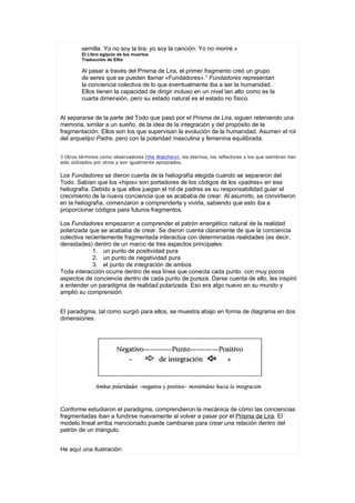 semilla. Yo no soy la lira; yo soy la canción. Yo no moriré.»
         El Libro egipcio de los muertos
         Traducción de Ellis

         Al pasar a través del Prisma de Lira, el primer fragmento creó un grupo
         de seres que se pueden llamar «Fundadores».3 Fundadores representan
         la conciencia colectiva de lo que eventualmente iba a ser la humanidad.
         Ellos tienen la capacidad de dirigir incluso en un nivel tan alto como es la
         cuarta dimensión, pero su estado natural es el estado no físico.


Al separarse de la parte del Todo que pasó por el Prisma de Lira, siguen reteniendo una
memoria, similar a un sueño, de la idea de la integración y del propósito de la
fragmentación. Ellos son los que supervisan la evolución de la humanidad. Asumen el rol
del arquetipo Padre, pero con la polaridad masculina y femenina equilibrada.


3 Otros términos como observadores (the Watchers), los eternos, los reflectores y los que siembran han
sido utilizados por otros y son igualmente apropiados.

Los Fundadores se dieron cuenta de la heliografía elegida cuando se separaron del
Todo. Sabían que los «hijos» son portadores de los códigos de los «padres» en esa
heliografía. Debido a que ellos juegan el rol de padres es su responsabilidad guiar el
crecimiento de la nueva conciencia que se acababa de crear. Al asumirlo, se convirtieron
en la heliografía, comenzaron a comprenderla y vivirla, sabiendo que esto iba a
proporcionar códigos para futuros fragmentos.

Los Fundadores empezaron a comprender el patrón energético natural de la realidad
polarizada que se acababa de crear. Se dieron cuenta claramente de que la conciencia
colectiva recientemente fragmentada interactúa con determinadas realidades (es decir,
densidades) dentro de un marco de tres aspectos principales:
             1. un punto de positividad pura
             2. un punto de negatividad pura
             3. el punto de integración de ambos
Toda interacción ocurre dentro de esa línea que conecta cada punto. con muy pocos
aspectos de conciencia dentro de cada punto de pureza. Darse cuenta de ello, les inspiró
a entender un paradigma de realidad polarizada. Eso era algo nuevo en su mundo y
amplió su comprensión.


El paradigma, tal como surgió para ellos, se muestra abajo en forma de diagrama en dos
dimensiones.




Conforme estudiaron el paradigma, comprendieron la mecánica de cómo las conciencias
fragmentadas iban a fundirse nuevamente al volver a pasar por el Prisma de Lira. El
modelo lineal arriba mencionado puede cambiarse para crear una relación dentro del
patrón de un triángulo.


He aquí una ilustración:
 