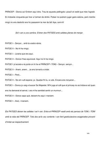 PRÍNCEP – Doncs au! Entrem aquí dins. Treu-te aquests pellingots i posa’t el vestit que més t’agradi.

En trobaràs cinquanta per triar a l’armari de dintre. Potser no podrem jugar gaire estona, però mentre

ningú no ens destorbi ens ho passarem la mar de bé! Apa, som-hi!




           Se’n van a una cambra. Entren dos PATGES amb safates plenes de menjar.




PATGE I – Senyor... amb la vostra vènia.

PATGE II – No hi ha ningú.

PATGE I – Juraria que era aquí.

PATGE II – Doncs t’has equivocat. Aquí no hi ha ningú.

PATGE I (s’acosta a la porta on hi ha el PRÍNCEP i TOM) – Senyor, senyor...

PATGE II – Anem, anem... Ja ens tornarà a cridar.

PATGE I – Però...

PATGE II – No em vull esperar, jo. Queda-t’hi tu, si vols. Encara ens renyaran...

PATGE I – Doncs jo vaig a buscar Sa Majestat. M’hi jugo el coll que el príncep no es trobava sol quan

ens ha demanat el servei, i ara m’ha semblat sentir un murmuri...

PATGE II – Doncs saps què, deixem-ho aquí i marxem.

PATGE I – Això, i marxem.




Els PATGES deixen les safates i se’n van. Entra el PRÍNCEP vestit amb els parracs de TOM, i TOM

amb la roba del PRÍNCEP. Tots dos se’ls veu contents i van fent gesticulacions exagerades provant

d’imitar-se respectivament.




                                                                                            10
 