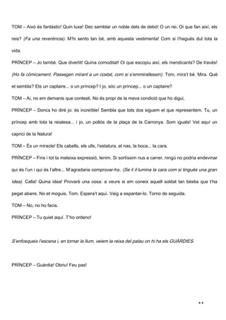 TOM – Això és fantàstic! Quin luxe! Dec semblar un noble dels de debò! O un rei. Oi que fan així, els

reis? (Fa una reverència). M’hi sento tan bé, amb aquesta vestimenta! Com si l’hagués dut tota la

vida.

PRÍNCEP – Jo també. Que divertit! Quina comoditat! Oi que escopiu així, els mendicants? De través!

(Ho fa còmicament. Passegen mirant a un costat, com si s’emmirallessin) . Tom, mira’t bé. Mira. Què

et sembla? Ets un captaire... o un príncep? I jo, sóc un príncep... o un captaire?

TOM – Ai, no em demanis que contesti. No és propi de la meva condició que ho digui.

PRÍNCEP – Doncs ho diré jo: és increïble! Sembla que tots dos siguem el que representem. Tu, un

príncep amb tota la reialesa... i jo, un pollós de la plaça de la Carronya. Som iguals! Vet aquí un

caprici de la Natura!

TOM – És un miracle! Els cabells, els ulls, l’estatura, el nas, la boca... la cara.

PRÍNCEP – Fins i tot la mateixa expressió, tenim. Si sortíssim nus a carrer, ningú no podria endevinar

qui és l’un i qui és l’altre... M’agradaria comprovar-ho. (Se li il·lumina la cara com si tingués una gran

idea). Calla! Quina idea! Provaré una cosa: a veure si em coneix aquell soldat tan bèstia que t’ha

pegat abans. No et moguis, Tom. Espera’t aquí. Vaig a espantar-lo. Torno de seguida.

TOM – No, no ho facis.

PRÍNCEP – Tu quiet aquí. T’ho ordeno!




S’enfosqueix l’escena i, en tornar la llum, veiem la reixa del palau on hi ha els GUÀRDIES.




PRÍNCEP – Guàrdia! Obriu! Feu pas!




                                                                                                11
 