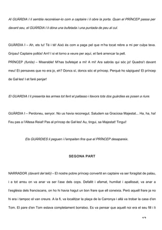 Al GUÀRDIA I li sembla reconèixer-lo com a captaire i li obre la porta. Quan el PRÍNCEP passa per

davant seu, el GUÀRDIA I li dóna una bufetada i una puntada de peu al cul.




GUÀRDIA I – Ah, ets tu! Té i té! Això és com a paga pel que m’ha tocat rebre a mi per culpa teva.

Gripau! Captaire pollós! Arri! I si et torno a veure per aquí, et faré arrencar la pell.

PRÍNCEP (furiós) – Miserable! M’has bufetejat a mi! A mi! Ara sabràs qui sóc jo! Quadra’t davant

meu! Et pensaves que no era jo, eh? Doncs sí, doncs sóc el príncep. Perquè ho sàpigues! El príncep

de Gal·les! I et faré penjar!




El GUARDIA I li presenta les armes tot fent el pallasso i llavors tots dos guàrdies es posen a riure.




GUÀRDIA I – Perdoneu, senyor. No us havia reconegut. Saludem sa Graciosa Majestat... Ha, ha, ha!

Feu pas a l’Altesa Reial! Pas al príncep de Gal·les! Au, tingui, sa Majestat! Tingui!




            Els GUÀRDIES li peguen i l’empaiten fins que el PRÍNCEP desapareix .




                                             SEGONA PART




NARRADOR (davant del teló) – El nostre pobre príncep convertit en captaire va ser foragitat de palau,

i a tot arreu on va anar va ser l’ase dels cops. Defallit i afamat, humiliat i apallissat, va anar a

l’església dels franciscans, on ho hi havia hagut un bon frare que ell coneixia. Però aquell frare ja no

hi era i tampoc el van creure. A la fi, va localitzar la plaça de la Carronya i allà va trobar la casa d’en

Tom. El pare d’en Tom estava completament borratxo. Es va pensar que aquell noi era el seu fill i li


                                                                                                 12
 