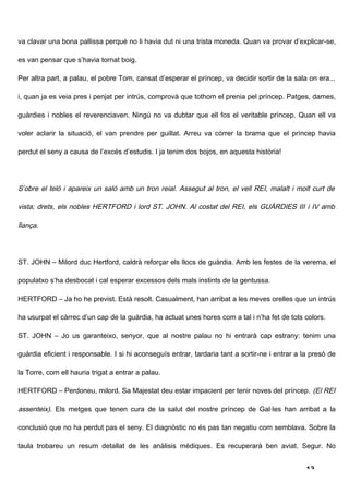 va clavar una bona pallissa perquè no li havia dut ni una trista moneda. Quan va provar d’explicar-se,

es van pensar que s’havia tornat boig.

Per altra part, a palau, el pobre Tom, cansat d’esperar el príncep, va decidir sortir de la sala on era...

i, quan ja es veia pres i penjat per intrús, comprovà que tothom el prenia pel príncep. Patges, dames,

guàrdies i nobles el reverenciaven. Ningú no va dubtar que ell fos el veritable príncep. Quan ell va

voler aclarir la situació, el van prendre per guillat. Arreu va córrer la brama que el príncep havia

perdut el seny a causa de l’excés d’estudis. I ja tenim dos bojos, en aquesta història!




S’obre el teló i apareix un saló amb un tron reial. Assegut al tron, el vell REI, malalt i molt curt de

vista; drets, els nobles HERTFORD i lord ST. JOHN. Al costat del REI, els GUÀRDIES III i IV amb

llança.




ST. JOHN – Milord duc Hertford, caldrà reforçar els llocs de guàrdia. Amb les festes de la verema, el

populatxo s’ha desbocat i cal esperar excessos dels mals instints de la gentussa.

HERTFORD – Ja ho he previst. Està resolt. Casualment, han arribat a les meves orelles que un intrús

ha usurpat el càrrec d’un cap de la guàrdia, ha actuat unes hores com a tal i n’ha fet de tots colors.

ST. JOHN – Jo us garanteixo, senyor, que al nostre palau no hi entrarà cap estrany: tenim una

guàrdia eficient i responsable. I si hi aconseguís entrar, tardaria tant a sortir-ne i entrar a la presó de

la Torre, com ell hauria trigat a entrar a palau.

HERTFORD – Perdoneu, milord. Sa Majestat deu estar impacient per tenir noves del príncep. (El REI

assenteix). Els metges que tenen cura de la salut del nostre príncep de Gal·les han arribat a la

conclusió que no ha perdut pas el seny. El diagnòstic no és pas tan negatiu com semblava. Sobre la

taula trobareu un resum detallat de les anàlisis mèdiques. Es recuperarà ben aviat. Segur. No


                                                                                                 13
 