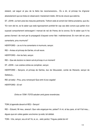 obstant, cal seguir al peu de la lletra les recomanacions... És a dir, el príncep ha d’ignorar

absolutament que es troba en observació i tractament mèdic. Ell ha de creure que està bo.

ST. JOHN –Ja hem pres les mesures pertinents. Tothom està al corrent de l’última proclama, que diu:

“En nom del rei, es fa saber que està rigorosament prohibit fer cap cas dels rumors que parlen d’un

suposat comportament extravagant i mancat de raó de l’hereu de la corona. Es fa saber que hi ha

penes d’arrest i de mort per la propagació d’aquest rumor fals i malintencionat. En nom del rei: prou

comentaris, prou murmuris!”

HERTFORD – Ja no hi ha comentaris ni murmuris, senyor.

REI – Aviseu el príncep de Gal·les, el vull veure.

HERTFORD – Així és farà, senyor.

REI – Que els doctors no deixin sol el príncep ni un moment!

ST. JOHN – Les vostres ordres es compliran, senyor.

HERTFORD – Senyors, el príncep de Gal·les, duc de Gloucester, comte de Warwick, senyor de

Salisbury...

REI (el talla) – Prou, prou romanços! Que entri d’una vegada!

HERTFORD – El rei!




               Entra en TOM i TOTS saluden amb grans reverències.




TOM (s’agenolla davant el REI) – Senyor!

REI – Eduard, fill meu, aixeca’t. Que vols enganyar-me, potser? A mi, el teu pare, el rei! Full meu...

digues que em volies gastar una broma i ja està, tot oblidat.

TOM – Vós, senyor, sou el rei? Ai, ai, ai... estic perdut. Tingueu pietat de mi!


                                                                                            14
 