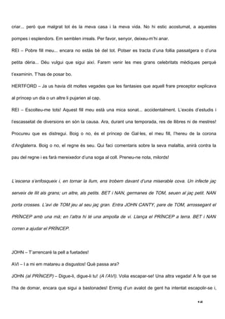 criar... però que malgrat tot és la meva casa i la meva vida. No hi estic acostumat, a aquestes

pompes i esplendors. Em semblen irreals. Per favor, senyor, deixeu-m’hi anar.

REI – Pobre fill meu... encara no estàs bé del tot. Potser es tracta d’una follia passatgera o d’una

petita dèria... Déu vulgui que sigui així. Farem venir les mes grans celebritats mèdiques perquè

t’examinin. T’has de posar bo.

HERTFORD – Ja us havia dit moltes vegades que les fantasies que aquell frare preceptor explicava

al príncep un dia o un altre li pujarien al cap.

REI – Escolteu-me tots! Aquest fill meu està una mica sonat... accidentalment. L’excés d’estudis i

l’escassetat de diversions en són la causa. Ara, durant una temporada, res de llibres ni de mestres!

Procureu que es distregui. Boig o no, és el príncep de Gal·les, el meu fill, l’hereu de la corona

d’Anglaterra. Boig o no, el regne és seu. Qui faci comentaris sobre la seva malaltia, anirà contra la

pau del regne i es farà mereixedor d’una soga al coll. Preneu-ne nota, milords!




L’escena s’enfosqueix i, en tornar la llum, ens trobem davant d’una miserable cova. Un infecte jaç

serveix de llit als grans; un altre, als petits. BET i NAN, germanes de TOM, seuen al jaç petit. NAN

porta crosses. L’avi de TOM jeu al seu jaç gran. Entra JOHN CANTY, pare de TOM, arrossegant el

PRÍNCEP amb una mà; en l’altra hi té una ampolla de vi. Llança el PRÍNCEP a terra. BET i NAN

corren a ajudar el PRÍNCEP.




JOHN – T’arrencaré la pell a fuetades!

AVI – I a mi em matareu a disgustos! Què passa ara?

JOHN (al PRÍNCEP) – Digue-li, digue-li tu! (A l’AVI). Volia escapar-se! Una altra vegada! A fe que se

l’ha de domar, encara que sigui a bastonades! Enmig d’un avalot de gent ha intentat escapolir-se i,


                                                                                           16
 