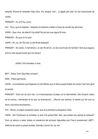 després d’haver-lo empaitat mitja hora, l’he atrapat. Així... (L’agafa pel coll). Un dia t’escanyaré de

veritat.

PRÍNCEP – Ai, ai! Prou, prou!

AVI – Prou, que el mataràs. I després el trobarem a faltar a l’hora de recollir les almoines.

JOHN – Que n’ets, de dolent! I de pòtol! No pot ser que siguis fill meu.

PRÍNCEP – És que no ho sóc!

JOHN – Ah, no, eh? És clar, tu ets fill de Satanàs!

PRÍNCEP – Ni vostre, ni del dimoni. Jo sóc fill del rei. Jo sóc el príncep de Gal·les! I faré que pagueu

amb la vida aquest tracte que em doneu!




              JOHN i l’AVI esclaten a riure.




BET – Pobre Tom! Que Déu l’empari!

NAN – Pobre germanet...

JOHN – Les bestieses que llegeixes en els llibrots que et deixa aquell diable de monjo t’han ben girat

el cervell.

PRÍNCEP – Estic tan sa com vós. I si m’acompanyeu al palau us ho demostraré. Sóc Eduard, hereu

de la corona, i demanaré al rei que us empresonin... (Rumia una estona). O també puc fer que us

donin una bona recompensa...

AVI – Minyó, no diguis aquestes coses, que ens portaràs la desgràcia a tots.

JOHN – No! Continuem la comèdia, si això li fa gràcia! Bet, Nan, que potser heu perdut la cortesia?

Com us atreviu a estar dretes en presència del príncep! Agenolleu-vos! Feu-li reverències! (BET i

NAN ho fan amb un posat burleta). Genolls a terra! Ha, ha, ha!


                                                                                                17
 