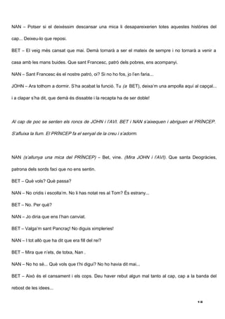 NAN – Potser si el deixéssim descansar una mica li desapareixerien totes aquestes històries del

cap... Deixeu-lo que reposi.

BET – El veig més cansat que mai. Demà tornarà a ser el mateix de sempre i no tornarà a venir a

casa amb les mans buides. Que sant Francesc, patró dels pobres, ens acompanyi.

NAN – Sant Francesc és el nostre patró, oi? Si no ho fos, jo l’en faria...

JOHN – Ara tothom a dormir. S’ha acabat la funció. Tu (a BET), deixa’m una ampolla aquí al capçal...

i a clapar s’ha dit, que demà és dissabte i la recapta ha de ser doble!




Al cap de poc se senten els roncs de JOHN i l’AVI. BET i NAN s’aixequen i abriguen el PRÍNCEP.

S’afluixa la llum. El PRÍNCEP fa el senyal de la creu i s’adorm.




NAN (s’allunya una mica del PRÍNCEP) – Bet, vine. (Mira JOHN i l’AVI). Que santa Deogràcies,

patrona dels sords faci que no ens sentin.

BET – Què vols? Què passa?

NAN – No cridis i escolta’m. No li has notat res al Tom? És estrany...

BET – No. Per què?

NAN – Jo diria que ens l’han canviat.

BET – Valga’m sant Pancraç! No diguis ximpleries!

NAN – I tot allò que ha dit que era fill del rei?

BET – Mira que n’ets, de totxa, Nan .

NAN – No ho sé... Què vols que t’hi digui? No ho havia dit mai...

BET – Això és el cansament i els cops. Deu haver rebut algun mal tanto al cap, cap a la banda del

rebost de les idees...


                                                                                          18
 