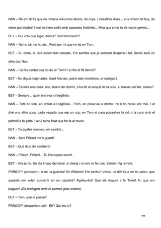 NAN – No em diràs que no n’havia rebut mai abans, de cops. I nosaltres dues... ens n’hem fet tips, de

rebre garrotades! I mai no hem sortit amb aquestes històries... Mira que si no és el nostre germà...

BET – Qui vols que sigui, doncs? Sant Innocenci?

NAN – No ho sé, no ho sé... Però per mi que no és en Tom.

BET – Sí, dona, sí. Ara estem tots cansats. Em sembla que ja somiem desperts i tot. Demà serà un

altre dia, Nan.

NAN – I si fos veritat que no és en Tom? I si fos el fill del rei?

BET – No diguis bajanades. Sant Atanasi, patró dels mentiders, et castigarà.

NAN – Escolta una cosa: ara, abans de dormir, s’ha fet el senyal de la creu. Li havies vist fer, abans?

BET – Sempre... quan entrava a l’església.

NAN – Tots ho fem, en entrar a l’església... Però, en posar-se a dormir, no li ho havia vist mai. I et

diré una altra cosa: cada vegada que rep un cop, en Tom el para posant-se la mà a la cara amb el

palmell a la galta. I avui m’he fixat que ho fa al revés.

BET – Tu agafes manies, em sembla...

NAN – Sant Filibert me’n guardi!

BET – Què dius del celobert?

NAN – Filibert, Filibert... Tu l’invoques sovint.

BET – Ara ja no. Un dia li vaig demanar un desig i no em va fer cas. Estem mig renyits.

PRÍNCEP (somiant) – A mi, la guàrdia! Sir Williams! Em sentiu? Veniu, us dic! Que no ho veieu, que

aquests em volen convertir en un captaire? Agafeu-los! Que els duguin a la Torre! Ai, que em

peguen! (Es protegeix amb el palmell girat enlaire).

BET – Tom, què et passa?

PRÍNCEP (despertant-se) – Eh? Qui ets tu?


                                                                                              19
 