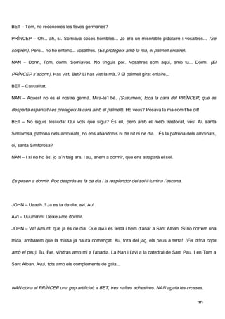 BET – Tom, no reconeixes les teves germanes?

PRÍNCEP – Oh... ah, sí. Somiava coses horribles... Jo era un miserable pidolaire i vosaltres... (Se

sorprèn). Però... no ho entenc... vosaltres. (Es protegeix amb la mà, el palmell enlaire).

NAN – Dorm, Tom, dorm. Somiaves. No tinguis por. Nosaltres som aquí, amb tu... Dorm. (El

PRÍNCEP s’adorm). Has vist, Bet? Li has vist la mà..? El palmell girat enlaire...

BET – Casualitat.

NAN – Aquest no és el nostre germà. Mira-te’l bé. (Suaument, toca la cara del PRÍNCEP, que es

desperta espantat i es protegeix la cara amb el palmell) . Ho veus? Posava la mà com t’he dit!

BET – No siguis tossuda! Qui vols que sigui? És ell, però amb el meló trastocat, ves! Ai, santa

Simforosa, patrona dels amoïnats, no ens abandonis ni de nit ni de dia... És la patrona dels amoïnats,

oi, santa Simforosa?

NAN – I si no ho és, jo la’n faig ara. I au, anem a dormir, que ens atraparà el sol.




Es posen a dormir. Poc després es fa de dia i la resplendor del sol il·lumina l’escena.




JOHN – Uaaah..! Ja es fa de dia, avi. Au!

AVI – Uuummm! Deixeu-me dormir.

JOHN – Va! Amunt, que ja és de dia. Que avui és festa i hem d’anar a Sant Alban. Si no correm una

mica, arribarem que la missa ja haurà començat. Au, fora del jaç, els peus a terra! (Els dóna cops

amb el peu). Tu, Bet, vindràs amb mi a l’abadia. La Nan i l’avi a la catedral de Sant Pau. I en Tom a

Sant Alban. Avui, tots amb els complements de gala...




NAN dóna al PRÍNCEP una gep artificial; a BET, tres nafres adhesives. NAN agafa les crosses.


                                                                                             20
 