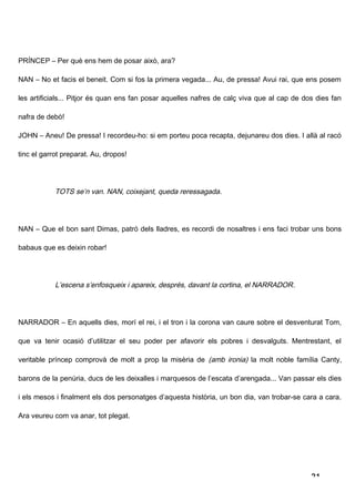 PRÍNCEP – Per què ens hem de posar això, ara?

NAN – No et facis el beneit. Com si fos la primera vegada... Au, de pressa! Avui rai, que ens posem

les artificials... Pitjor és quan ens fan posar aquelles nafres de calç viva que al cap de dos dies fan

nafra de debò!

JOHN – Aneu! De pressa! I recordeu-ho: si em porteu poca recapta, dejunareu dos dies. I allà al racó

tinc el garrot preparat. Au, dropos!




            TOTS se’n van. NAN, coixejant, queda reressagada .




NAN – Que el bon sant Dimas, patró dels lladres, es recordi de nosaltres i ens faci trobar uns bons

babaus que es deixin robar!




            L’escena s’enfosqueix i apareix, després, davant la cortina, el NARRADOR .




NARRADOR – En aquells dies, morí el rei, i el tron i la corona van caure sobre el desventurat Tom,

que va tenir ocasió d’utilitzar el seu poder per afavorir els pobres i desvalguts. Mentrestant, el

veritable príncep comprovà de molt a prop la misèria de (amb ironia) la molt noble família Canty,

barons de la penúria, ducs de les deixalles i marquesos de l’escata d’arengada... Van passar els dies

i els mesos i finalment els dos personatges d’aquesta història, un bon dia, van trobar-se cara a cara.

Ara veureu com va anar, tot plegat.




                                                                                             21
 