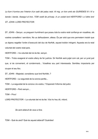 La llum il·lumina ara l’interior d’un saló del palau reial. Al mig, un tron amb els GUÀRDIES III i IV a

banda i banda. Assegut al tron, TOM vestit de príncep. A un costat lord HERTFORD i a l’altre lord

ST. JOHN i LORD PROTECTOR.




ST. JOHN – Senyor, us preguem humilment que poseu tota la vostra reial confiança en nosaltres, els

vostres consellers i servidors. No us defraudarem, altesa. És per això que ens permetem insistir que

us digneu segellar l’ordre d’execució del duc de Norfolk, aquest traïdor intrigant. Aquesta era la reial

voluntat del vostre reial pare.

HERTFORD – I la voluntat del rei és llei, senyor.

TOM – Trobo exagerat el vostre afany de fer justícia. Sir Norfolk serà jutjat com cal, per un jurat just

que, si és convenient, el condemnarà... Vosaltres sou part interessada. Sembleu impacients per

ocupar el seu lloc.

ST. JOHN – Majestat, considereu que lord Norfolk..?

HERTFORD – La seguretat de la corona perilla...

TOM – La seguretat de la corona o la vostra..? Esperaré l’informe del judici.

HERTFORD – Però senyor...

TOM – Prou!

LORD PROTECTOR – La voluntat del rei és llei. Vós ho heu dit, milord.




            Se sent aldarull de veus a fora.




TOM – Què és això? Què és aquest aldarull? Guàrdies!




                                                                                              22
 