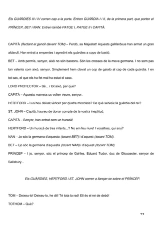 Els GUÀRDIES III i IV corren cap a la porta. Entren GUÀRDIA I i II, de la primera part, que porten el

PRÍNCEP, BET i NAN. Entren també PATGE I, PATGE II i CAPITÀ.




CAPITÀ (flectant el genoll davant TOM) – Perdó, sa Majestat! Aquests galifardeus han armat un gran

aldarull. Han entrat a empentes i agredint els guàrdies a cops de bastó.

BET – Amb permís, senyor, això no són bastons. Són les crosses de la meva germana. I no som pas

tan valents com això, senyor. Simplement hem clavat un cop de gaiato al cap de cada guàrdia. I en

tot cas, el que els ha fet mal ha estat el casc.

LORD PROTECTOR – Bé... i tot això, per què?

CAPITÀ – Aquests marrecs us volien veure, senyor.

HERTFORD – I us heu deixat vèncer per quatre mocosos? De què serveix la guàrdia del rei?

ST. JOHN – Capità, haureu de donar compte de la vostra ineptitud.

CAPITÀ – Senyor, han entrat com un huracà!

HERTFORD – Un huracà de tres infants...? No em feu riure! I vosaltres, qui sou?

NAN – Jo sóc la germana d’aquesta (tocant BET) i d’aquest (tocant TOM).

BET – I jo sóc la germana d’aquesta (tocant NAN) i d’aquest (tocant TOM).

PRÍNCEP – I jo, senyor, sóc el príncep de Gal·les, Eduard Tudor, duc de Gloucester, senyor de

Salisbury...




               Els GUÀRDIES, HERTFORD i ST. JOHN corren a llançar-se sobre el PRÍNCEP.




TOM – Deixeu-lo! Deixeu-lo, he dit! Té tota la raó! Ell és el rei de debò!

TOTHOM – Què?


                                                                                           23
 