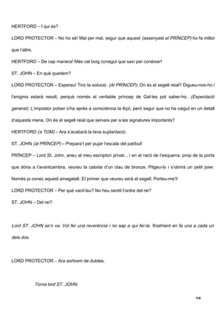 HERTFORD – I qui és?

LORD PROTECTOR – No ho sé! Mal per mal, segur que aquest (assenyala el PRÍNCEP) ho fa millor

que l’altre.

HERTFORD – De cap manera! Més val boig conegut que savi per conèixer!

ST. JOHN – En què quedem?

LORD PROTECTOR – Espereu! Tinc la solució. (Al PRÍNCEP). On és el segell reial? Digueu-nos-ho i

l’enigma estarà resolt, perquè només el veritable príncep de Gal·les pot saber-ho. (Expectació

general). L’impostor potser s’ha après a consciència la lliçó, però segur que no ha caigut en un detall

d’aquesta mena. On és el segell reial que serveix per a les signatures importants?

HERTFORD (a TOM) – Ara s’acabarà la teva suplantació.

ST. JOHN (al PRÍNCEP) – Prepara’t per pujar l’escala del patíbul!

PRÍNCEP – Lord St. John, aneu al meu escriptori privat... i en el racó de l’esquerra, prop de la porta

que dóna a l’avantcambra, veureu la cabota d’un clau de bronze. Pitgeu-lo i s’obrirà un petit joier.

Només jo conec aquest amagatall. El primer que veureu serà el segell. Porteu-me’l!

LORD PROTECTOR – Per què vacil·leu? No heu sentit l’ordre del rei?

ST. JOHN – Del rei?




Lord ST. JOHN se’n va. Vol fer una reverència i no sap a qui fer-la. finalment en fa una a cada un

dels dos.




LORD PROTECTOR – Ara sortirem de dubtes.




               Torna lord ST. JOHN.


                                                                                             25
 