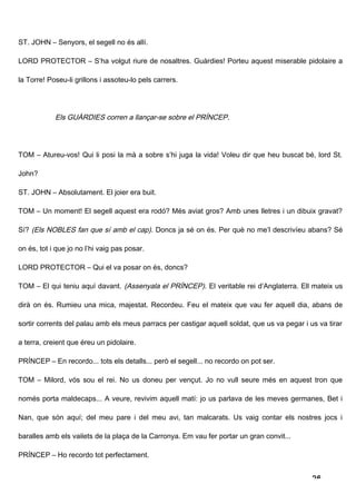ST. JOHN – Senyors, el segell no és allí.

LORD PROTECTOR – S’ha volgut riure de nosaltres. Guàrdies! Porteu aquest miserable pidolaire a

la Torre! Poseu-li grillons i assoteu-lo pels carrers.




            Els GUÀRDIES corren a llançar-se sobre el PRÍNCEP.




TOM – Atureu-vos! Qui li posi la mà a sobre s’hi juga la vida! Voleu dir que heu buscat bé, lord St.

John?

ST. JOHN – Absolutament. El joier era buit.

TOM – Un moment! El segell aquest era rodó? Més aviat gros? Amb unes lletres i un dibuix gravat?

Sí? (Els NOBLES fan que sí amb el cap). Doncs ja sé on és. Per què no me’l descrivíeu abans? Sé

on és, tot i que jo no l’hi vaig pas posar.

LORD PROTECTOR – Qui el va posar on és, doncs?

TOM – El qui teniu aquí davant. (Assenyala el PRÍNCEP). El veritable rei d’Anglaterra. Ell mateix us

dirà on és. Rumieu una mica, majestat. Recordeu. Feu el mateix que vau fer aquell dia, abans de

sortir corrents del palau amb els meus parracs per castigar aquell soldat, que us va pegar i us va tirar

a terra, creient que éreu un pidolaire.

PRÍNCEP – En recordo... tots els detalls... però el segell... no recordo on pot ser.

TOM – Milord, vós sou el rei. No us doneu per vençut. Jo no vull seure més en aquest tron que

només porta maldecaps... A veure, revivim aquell matí: jo us parlava de les meves germanes, Bet i

Nan, que són aquí; del meu pare i del meu avi, tan malcarats. Us vaig contar els nostres jocs i

baralles amb els vailets de la plaça de la Carronya. Em vau fer portar un gran convit...

PRÍNCEP – Ho recordo tot perfectament.


                                                                                              26
 