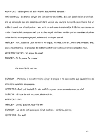 HERTFORD – Què significa tot això? Aquest absurd conte de fades?

TOM (continua) – En broma, senyor, ens vam canviar els vestits... Ens van posar davant d’un mirall i

ens va sorprendre que ens assembléssim tant. Llavors vau veure la meva mà, que m’havia ferit un

soldat, i vau dir que el castigaríeu... i vau sortir corrent cap a la porta del jardí. Sortint, vau passar pel

costat d’una taula i vau agafar això que en dieu segell reial i em sembla que ho vau deixar al primer

calaix de dalt, en un prestatget petit, cobert amb un drapet vermell.

PRÍNCEP – Oh... Lloat sia Déu! Ja ho sé! No digueu res més. Lord St. John i lord protector, aneu

aquí a l’avantcambra i al prestatge de dalt l’armari hi trobareu el segell amb un grapat de nous.

LORD PROTECTOR – Un grapat de nous?

PRÍNCEP – Sí! Au, aneu. De pressa!




            Els dos LORDS se’n van.




GUÀRDIA I – Perdoneu el meu atreviment, senyor. Si encara hi ha algun dubte que aquest minyó és

el rei, jo hi puc afegir alguna cosa.

HERTFORD – Però què és això? On s’és vist? Com goses parlar sense demanar permís?

GUÀRDIA I – És que és molt important, el que vull dir...

HERTFORD – Tu?

PRÍNCEP – Deixeu que parli. Què vols dir?

GUÀRDIA I – Jo sé del cert que aquest minyó és el rei... i perdoneu, senyor.

HERTFORD – Per què?




                                                                                                   27
 