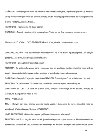 GUÀRDIA I – Perquè jo sóc qui li va barrar el pas a la reixa del jardí, aquell dia que vós (s’adreça a

TOM) volíeu entrar per veure de prop el príncep. Us he reconegut perfectament. Jo us vaig fer caure

a terra. Perdoneu, senyor. No sé...

HERTFORD – I per què no ho deies abans?

GUÀRDIA I – Perquè ningú no m’ha preguntat res. Tenia por de ficar-me on no em demanen...




Entren lord ST. JOHN i LORD PROTECTOR amb el segell reial i unes quantes nous.




LORD PROTECTOR – Vet aquí el segell reial i les nous. No hi ha dubte: aquest captaire... ai, senyor,

perdoneu... és el rei, que Déu guardi molts anys!

HERTFORD – Què volen dir aquestes nous?

PRÍNCEP – De sobte m’ha vingut gana i he pensat que em vindria de gust un grapat de nous amb pa

torrat. I és que jo havia fer servir moltes vegades el segell reial... com a trencanous.

GUÀRDIA I – Senyor! (S’agenolla davant del PRÍNCEP). Em castigareu? No volia fer-vos cap mal!

PRÍNCEP – De cap manera. Tu també has contribuït a resoldre aquest trencaclosques.

LORD PROTECTOR – La cosa ha quedat clara, senyors. Vassallatge al rei Eduard, príncep de

Gal·les, rei d’Anglaterra! Visca el rei!

TOTS – Visca, visca!

TOM – Senyor, rei meu, preneu aquests reials vestits i torneu-me la meva miserable roba de

vagabund. (Es treu la capa i la dóna al PRÍNCEP).

LORD PROTECTOR – Despulleu aquest galifardeu i tanqueu-lo a la presó!

PRÍNCEP – No! Si no hagués estat per ell, jo no hauria pas recuperat la corona. D’avui en endavant

serà el meu conseller en cap. Gràcies a ell he conegut les insídies i enveges dels cortesans de palau.


                                                                                            28
 