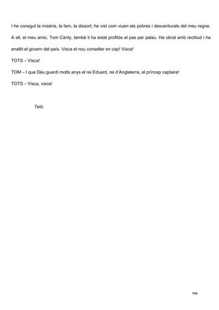 I he conegut la misèria, la fam, la dissort; he vist com viuen els pobres i desventurats del meu regne.

A ell, el meu amic. Tom Canty, també li ha estat profitós el pas per palau. Ha obrat amb rectitud i ha

enaltit el govern del país. Visca el nou conseller en cap! Visca!

TOTS – Visca!

TOM – I que Déu guardi molts anys el rei Eduard, rei d’Anglaterra, el príncep captaire!

TOTS – Visca, visca!




            Teló.




                                                                                             29
 