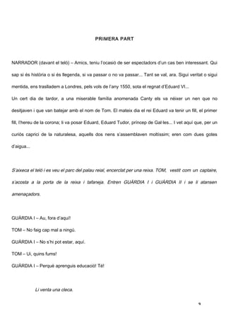 PRIMERA PART




NARRADOR (davant el teló) – Amics, teniu l’ocasió de ser espectadors d’un cas ben interessant. Qui

sap si és història o si és llegenda, si va passar o no va passar... Tant se val, ara. Sigui veritat o sigui

mentida, ens traslladem a Londres, pels vols de l’any 1550, sota el regnat d’Eduard VI...

Un cert dia de tardor, a una miserable família anomenada Canty els va néixer un nen que no

desitjaven i que van batejar amb el nom de Tom. El mateix dia el rei Eduard va tenir un fill, el primer

fill, l’hereu de la corona; li va posar Eduard, Eduard Tudor, príncep de Gal·les... I vet aquí que, per un

curiós caprici de la naturalesa, aquells dos nens s’assemblaven moltíssim; eren com dues gotes

d’aigua...




S’aixeca el teló i es veu el parc del palau reial, encerclat per una reixa. TOM, vestit com un captaire,

s’acosta a la porta de la reixa i tafaneja. Entren GUÀRDIA I i GUÀRDIA II i se li atansen

amenaçadors.




GUÀRDIA I – Au, fora d’aquí!

TOM – No faig cap mal a ningú.

GUÀRDIA I – No s’hi pot estar, aquí.

TOM – Ui, quins fums!

GUÀRDIA I – Perquè aprenguis educació! Té!




             Li venta una cleca.


                                                                                                 3
 