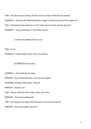 TOM – Ai! Volia veure el príncep. No l’he vist mai, encara. M’has fet mal, animal!

GUÀRDIA I – Què has dit? Maleït dimoniet! (Li pega i el tomba per terra.) Fora d’aquí! Au!

TOM – Què passa? Que potser és un crim, voler veure el nostre príncep de prop?

GUÀRDIA I – Veure el príncep, tu? Arri enllà, xusma!




           Li clava una puntada de peu al cul.




TOM – Ai, ai!

GUÀRDIA II – Deixa’l estar, home. Si és una criatura...




           El PRÍNCEP entra al parc.




GUÀRDIA I – No et pots fiar de ningú...

PRÍNCEP – Què passa? Què tens, noi? Que has caigut?

GUÀRDIES (formats militarment) - Senyor!

PRÍNCEP – Aixeca’t, noi.

TOM – No puc. M’he fet mal en caure. Aquí, a la cama.

PRÍNCEP – Que t’has entrebancat?

TOM – No. Aquest m’ha pegat. M’ha fet caure. I jo no feia res de mal.

PRÍNCEP – Que t’han pegat? I per què?




                                                                                             4
 