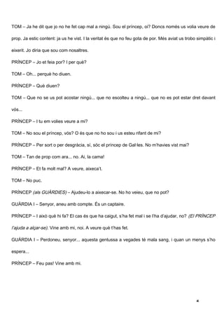 TOM – Ja he dit que jo no he fet cap mal a ningú. Sou el príncep, oi? Doncs només us volia veure de

prop. Ja estic content: ja us he vist. I la veritat és que no feu gota de por. Més aviat us trobo simpàtic i

eixerit. Jo diria que sou com nosaltres.

PRÍNCEP – Jo et feia por? I per què?

TOM – Oh... perquè ho diuen.

PRÍNCEP – Què diuen?

TOM – Que no se us pot acostar ningú... que no escolteu a ningú... que no es pot estar dret davant

vós...

PRÍNCEP – I tu em volies veure a mi?

TOM – No sou el príncep, vós? O és que no ho sou i us esteu rifant de mi?

PRÍNCEP – Per sort o per desgràcia, sí, sóc el príncep de Gal·les. No m’havies vist mai?

TOM – Tan de prop com ara... no. Ai, la cama!

PRÍNCEP – Et fa molt mal? A veure, aixeca’t.

TOM – No puc.

PRÍNCEP (als GUÀRDIES) – Ajudeu-lo a aixecar-se. No ho veieu, que no pot?

GUÀRDIA I – Senyor, aneu amb compte. És un captaire.

PRÍNCEP – I això què hi fa? El cas és que ha caigut, s’ha fet mal i se l’ha d’ajudar, no? (El PRÍNCEP

l’ajuda a alçar-se). Vine amb mi, noi. A veure què t’has fet.

GUÀRDIA I – Perdoneu, senyor... aquesta gentussa a vegades té mala sang, i quan un menys s’ho

espera...

PRÍNCEP – Feu pas! Vine amb mi.




                                                                                                  5
 