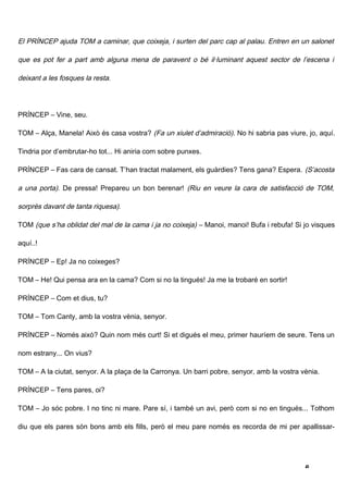 El PRÍNCEP ajuda TOM a caminar, que coixeja, i surten del parc cap al palau. Entren en un salonet

que es pot fer a part amb alguna mena de paravent o bé il·luminant aquest sector de l’escena i

deixant a les fosques la resta.




PRÍNCEP – Vine, seu.

TOM – Alça, Manela! Això és casa vostra? (Fa un xiulet d’admiració). No hi sabria pas viure, jo, aquí.

Tindria por d’embrutar-ho tot... Hi aniria com sobre punxes.

PRÍNCEP – Fas cara de cansat. T’han tractat malament, els guàrdies? Tens gana? Espera. (S’acosta

a una porta). De pressa! Prepareu un bon berenar! (Riu en veure la cara de satisfacció de TOM,

sorprès davant de tanta riquesa).

TOM (que s’ha oblidat del mal de la cama i ja no coixeja) – Manoi, manoi! Bufa i rebufa! Si jo visques

aquí..!

PRÍNCEP – Ep! Ja no coixeges?

TOM – He! Qui pensa ara en la cama? Com si no la tingués! Ja me la trobaré en sortir!

PRÍNCEP – Com et dius, tu?

TOM – Tom Canty, amb la vostra vènia, senyor.

PRÍNCEP – Només això? Quin nom més curt! Si et digués el meu, primer hauríem de seure. Tens un

nom estrany... On vius?

TOM – A la ciutat, senyor. A la plaça de la Carronya. Un barri pobre, senyor, amb la vostra vènia.

PRÍNCEP – Tens pares, oi?

TOM – Jo sóc pobre. I no tinc ni mare. Pare sí, i també un avi, però com si no en tingués... Tothom

diu que els pares són bons amb els fills, però el meu pare només es recorda de mi per apallissar-




                                                                                             6
 