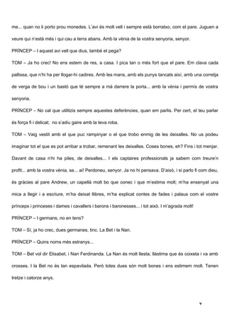 me... quan no li porto prou monedes. L’avi és molt vell i sempre està borratxo, com el pare. Juguen a

veure qui n’està més i qui cau a terra abans. Amb la vènia de la vostra senyoria, senyor.

PRÍNCEP – I aquest avi vell que dius, també et pega?

TOM – Ja ho crec! No ens estem de res, a casa. I pica tan o més fort que el pare. Em clava cada

pallissa, que n’hi ha per llogar-hi cadires. Amb les mans, amb els punys tancats així, amb una corretja

de verga de bou i un bastó que té sempre a mà darrere la porta... amb la vènia i permís de vostra

senyoria.

PRÍNCEP – No cal que utilitzis sempre aquestes deferències, quan em parlis. Per cert, el teu parlar

és força fi i delicat; no s’adiu gaire amb la teva roba.

TOM – Vaig vestit amb el que puc rampinyar o el que trobo enmig de les deixalles. No us podeu

imaginar tot el que es pot arribar a trobar, remenant les deixalles. Coses bones, eh? Fins i tot menjar.

Davant de casa n’hi ha piles, de deixalles... I els captaires professionals ja sabem com treure’n

profit... amb la vostra vènia, se... ai! Perdoneu, senyor. Ja no hi pensava. D’això, i si parlo fi com dieu,

és gràcies al pare Andrew, un capellà molt bo que conec i que m’estima molt; m’ha ensenyat una

mica a llegir i a escriure, m’ha deixat llibres, m’ha explicat contes de fades i palaus com el vostre

prínceps i princeses i dames i cavallers i barons i baronesses... i tot això. I m’agrada molt!

PRÍNCEP – I germans, no en tens?

TOM – Sí, ja ho crec, dues germanes, tinc. La Bet i la Nan.

PRÍNCEP – Quins noms més estranys...

TOM – Bet vol dir Elisabet, i Nan Ferdinanda. La Nan és molt llesta; llàstima que és coixeta i va amb

crosses. I la Bet no és tan espavilada. Però totes dues són molt bones i ens estimem molt. Tenen

tretze i catorze anys.




                                                                                                  7
 