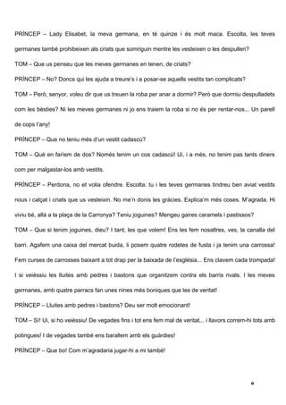 PRÍNCEP – Lady Elisabet, la meva germana, en té quinze i és molt maca. Escolta, les teves

germanes també prohibeixen als criats que somriguin mentre les vesteixen o les despullen?

TOM – Que us penseu que les meves germanes en tenen, de criats?

PRÍNCEP – No? Doncs qui les ajuda a treure’s i a posar-se aquells vestits tan complicats?

TOM – Però, senyor, voleu dir que us treuen la roba per anar a dormir? Però que dormiu despulladets

com les bèsties? Ni les meves germanes ni jo ens traiem la roba si no és per rentar-nos... Un parell

de cops l’any!

PRÍNCEP – Que no teniu més d’un vestit cadascú?

TOM – Què en faríem de dos? Només tenim un cos cadascú! Ui, i a més, no tenim pas tants diners

com per malgastar-los amb vestits.

PRÍNCEP – Perdona, no et volia ofendre. Escolta: tu i les teves germanes tindreu ben aviat vestits

nous i calçat i criats que us vesteixin. No me’n donis les gràcies. Explica’m més coses. M’agrada. Hi

viviu bé, allà a la plaça de la Carronya? Teniu joguines? Mengeu gaires caramels i pastissos?

TOM – Que si tenim joguines, dieu? I tant, les que volem! Ens les fem nosaltres, ves, la canalla del

barri. Agafem una caixa del mercat buida, li posem quatre rodetes de fusta i ja tenim una carrossa!

Fem curses de carrosses baixant a tot drap per la baixada de l’església... Ens clavem cada trompada!

I si veiéssiu les lluites amb pedres i bastons que organitzem contra els barris rivals. I les meves

germanes, amb quatre parracs fan unes nines més boniques que les de veritat!

PRÍNCEP – Lluites amb pedres i bastons? Deu ser molt emocionant!

TOM – Sí! Ui, si ho veiéssiu! De vegades fins i tot ens fem mal de veritat... i llavors correm-hi tots amb

potingues! I de vegades també ens barallem amb els guàrdies!

PRÍNCEP – Que bo! Com m’agradaria jugar-hi a mi també!




                                                                                                8
 