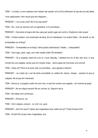 TOM – I a l’estiu, si ens veiéssiu com nedem als canals i al riu! Ens enfonsem el cap els uns als altres

i ens capbussem i fem veure que ens ofeguem...

PRÍNCEP – I no us feu mal? No hi ha cap perill?

TOM – No, i ara! Ja veuríeu com us agradaria, si ho provéssiu...

PRÍNCEP – Canviaria el regne del meu pare per poder jugar així amb tu. Explica’m més coses!

TOM – També cantem i ens embrutem de fang. Ens hi rebolquem, l’un sobre l’altre... És divertit, oi, fer

tombarelles en el fang?

PRÍNCEP – Tombarelles en el fang? (Amb posat d’admiració). Vestits... o despullats?

TOM – Com sigui, però, vaja, com més vestits millor! És fantàstic!

PRÍNCEP – Si jo pogués vestir-me com tu i anar descalç, i rebolcar-me en el llot, ben brut, ni que

només fos una vegada, sense que em renyés ningú... seria capaç de renunciar a la corona!

TOM – Voleu dir? Però si la bona vida, la comoditat... això agrada a tothom!

PRÍNCEP – Ja n’estic tip i cuit de tanta comoditat! Jo voldria fer, beure, menjar... sempre el que jo

volgués. No el que em manessin.

TOM – Doncs jo, si pogués vestir-me com vós, ni que fos només una vegada... em moriria de goig!

PRÍNCEP – No em diguis senyor! No en vull ser, jo. Digue’m de tu.

TOM – No sabré com començar...

PRÍNCEP – Prova-ho, va!

TOM – Com vulgueu, senyor... ai, com vul...guis.

PRÍNCEP – Així! Ho veus? I deies que t’agradaria anar vestit com jo? Tanta il·lusió et fa?

TOM – Oi tant! És el que més m’agradaria, ara.




                                                                                              9
 