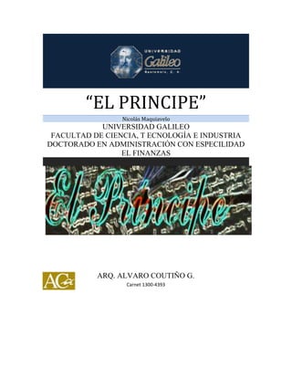 “EL PRINCIPE”
Nicolás Maquiavelo
UNIVERSIDAD GALILEO
FACULTAD DE CIENCIA, T ECNOLOGÍA E INDUSTRIA
DOCTORADO EN ADMINISTRACIÓN CON ESPECILIDAD
EL FINANZAS
ARQ. ALVARO COUTIÑO G.
Carnet 1300-4393
 