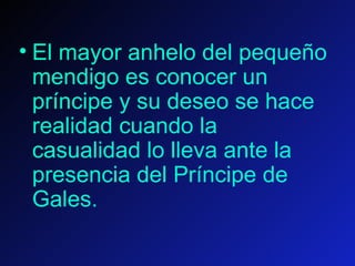 El mayor anhelo del pequeño mendigo es conocer un príncipe y su deseo se hace realidad cuando la casualidad lo lleva ante la presencia del Príncipe de Gales.    