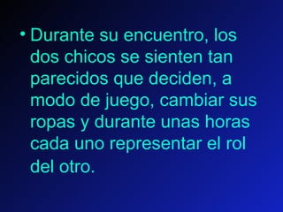 Durante su encuentro, los dos chicos se sienten tan parecidos que deciden, a modo de juego, cambiar sus ropas y durante unas horas cada uno representar el rol del otro.    