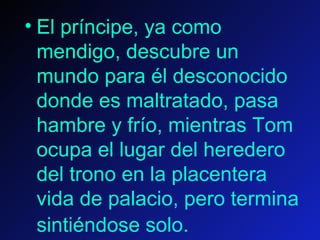 El príncipe, ya como mendigo, descubre un mundo para él desconocido donde es maltratado, pasa hambre y frío, mientras Tom ocupa el lugar del heredero del trono en la placentera vida de palacio, pero termina sintiéndose solo.    
