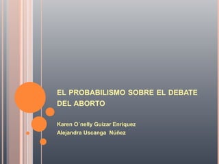 EL PROBABILISMO SOBRE EL DEBATE
DEL ABORTO
Karen O´nelly Guizar Enríquez
Alejandra Uscanga Núñez
 