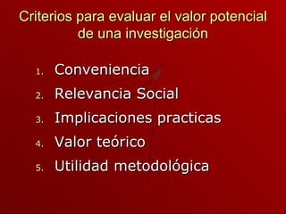 Criterios para evaluar el valor potencial de una investigación Conveniencia  Relevancia Social Implicaciones practicas Valor teórico  Utilidad metodol ó gica 