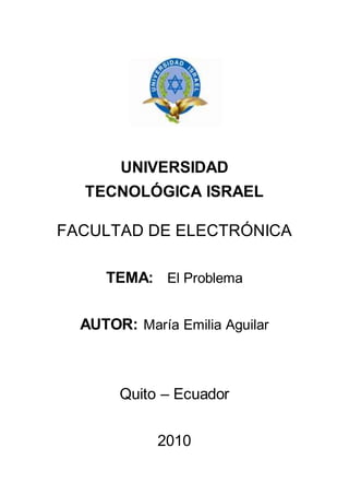 UNIVERSIDAD
TECNOLÓGICA ISRAEL
FACULTAD DE ELECTRÓNICA
TEMA: El Problema
AUTOR: María Emilia Aguilar
Quito – Ecuador
2010
 
