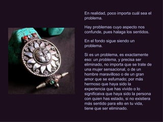 En realidad, poco importa cuál sea el problema. Hay problemas cuyo aspecto nos confunde, pues halaga los sentidos.  En el fondo sigue siendo un problema. Si es un problema, es exactamente eso:  un problema , y precisa ser eliminado, no importa que se trate de una mujer sensacional, o de un hombre maravilloso o de un gran amor que se esfumado; por más hermoso que haya sido la experiencia que has vivido o lo significaiva que haya sido la persona con quien has estado, si no existiera más sentido para ello en tu vida, tiene que ser eliminado. 