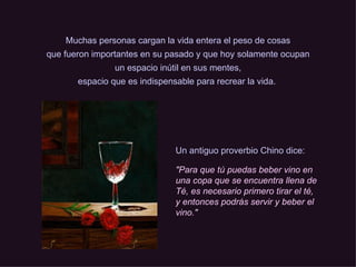 Muchas personas cargan la vida entera el peso de cosas que fueron importantes en su pasado y que hoy solamente ocupan un espacio inútil en sus mentes, espacio que es indispensable para recrear la vida.   Un antiguo proverbio Chino dice: "Para que tú puedas beber vino en una copa que se encuentra llena de Té, es necesario primero tirar el té, y entonces podrás servir y beber el vino." 