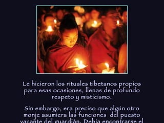 Le hicieron los rituales tibetanos propios para esas ocasiones, llenas de profundo respeto y misticismo. Sin embargo, era preciso que algún otro monje asumiera las funciones  del puesto vacante del guardián. Debía encontrarse el monje adecuado para llevarlas a cabo. 