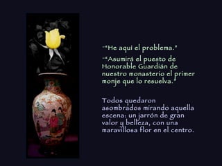 “ He aquí el problema.” “ Asumirá el puesto de Honorable Guardián de nuestro monasterio el primer monje que lo resuelva.” Todos quedaron asombrados mirando aquella escena: un jarrón de gran valor y belleza, con una maravillosa flor en el centro. 