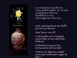 Los monjes se quedaron como petrificados, en  el más respetuoso silencio, hundidos en sus interrogantes internas… Qué representaría ese bello jarrón con flores? Qué hacer con él? Cuál podría ser el enigma encerrado en tan delicada belleza? Simbolizaría acaso las tentaciones del mundo? Podría ser algo tan simple como que necesitara agua la flor? Eran  tantas  preguntas….. 