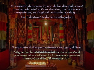 En momento determinado, uno de los discípulos sacó una espada, miró al Gran Maestro, y a todos sus compañeros, se dirigió al centro de la sala y ...  Zaz!!  destruyó todo de un sólo golpe. Tan pronto el discípulo retornó a su lugar, el Gran Maestro dijo: “ Alguien se ha atrevido no sólo a dar solución al problema, sino a eliminarlo. Honremos a nuestro nuevo Guardián del Monasterio". 
