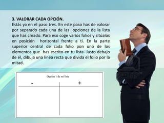 3. VALORAR CADA OPCIÓN.
Estás ya en el paso tres. En este paso has de valorar
por separado cada una de las opciones de la lista
que has creado. Para eso coge varios folios y sitúalos
en posición horizontal frente a ti. En la parte
superior central de cada folio pon uno de los
elementos que has escrito en tu lista. Justo debajo
de él, dibuja una línea recta que divida el folio por la
mitad.
 