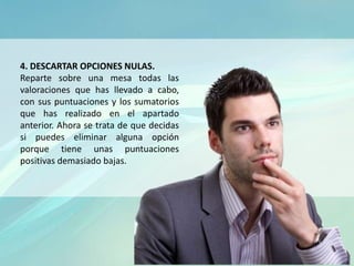 4. DESCARTAR OPCIONES NULAS.
Reparte sobre una mesa todas las
valoraciones que has llevado a cabo,
con sus puntuaciones y los sumatorios
que has realizado en el apartado
anterior. Ahora se trata de que decidas
si puedes eliminar alguna opción
porque tiene unas puntuaciones
positivas demasiado bajas.
 