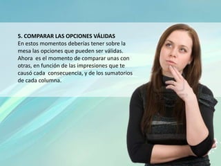 5. COMPARAR LAS OPCIONES VÁLIDAS
En estos momentos deberías tener sobre la
mesa las opciones que pueden ser válidas.
Ahora es el momento de comparar unas con
otras, en función de las impresiones que te
causó cada consecuencia, y de los sumatorios
de cada columna.
 