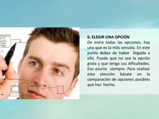 6. ELEGIR UNA OPCIÓN
De entre todas las opciones, hay
una que es la más sensata. En este
punto debes de haber llegado a
ella. Puede que no sea la opción
grata y que tenga sus dificultades.
Eso ocurre siempre. Para realizar
esta elección básate en la
comparación de opciones posibles
que has hecho.
 