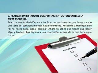 7. REALIZAR UN LISTADO DE COMPORTAMIENTOS TENDENTES A LA
META ESCOGIDA
Sea cual sea tu decisión, va a implicar necesariamente que lleves a cabo
una serie de comportamientos hacia tu entorno. Recuerda la frase que dice
“si no haces nada, nada cambia”. Ahora ya sabes que tienes que hacer
algo, y también has llegado a una conclusión acerca de lo que tienes que
hacer.
 