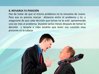 8. REFUERZA TU POSICIÓN
Has de tratar de que el mismo problema no te envuelva de nuevo.
Para eso es preciso marcar distancia entre el problema y tú, y
asegurarte de que cada decisión que tomas no te está aproximando
una vez más al problema. Durante varios meses después de tomar la
decisión y llevarla a cabo tendrás que tener esa cuestión muy
presente en la cabeza
 