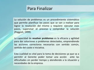 La solución de problemas es un procedimiento sistemático
que permite planificar los pasos que se van a realizar para
lograr la resolución del mismo y requiere: ejecutar esos
pasos, supervisar el proceso y comprobar la solución
(Poggioli, 1999).
La capacidad de resolver problemas es la eficacia y agilidad
para dar soluciones a problemas detectados, emprendiendo
las acciones correctoras necesarias con sentido común,
sentido del coste e iniciativa.
Esta cualidad es vital para la toma de decisiones ya que va a
permitir al Gerente poder tomar una acción ante las
dificultades sin perder tiempo y atendiendo a la situación y
necesidades de la empresa.
Para Finalizar
 