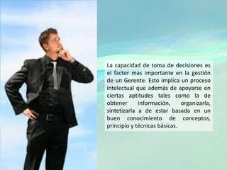 La capacidad de toma de decisiones es
el factor mas importante en la gestión
de un Gerente. Esto implica un proceso
intelectual que además de apoyarse en
ciertas aptitudes tales como la de
obtener información, organizarla,
sintetizarla a de estar basada en un
buen conocimiento de conceptos,
principio y técnicas básicas.
 