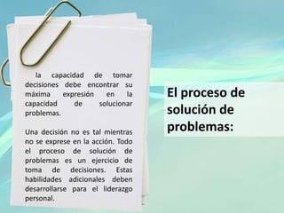 la capacidad de tomar
decisiones debe encontrar su
máxima expresión en la
capacidad de solucionar
problemas.
Una decisión no es tal mientras
no se exprese en la acción. Todo
el proceso de solución de
problemas es un ejercicio de
toma de decisiones. Estas
habilidades adicionales deben
desarrollarse para el liderazgo
personal.
El proceso de
solución de
problemas:
 