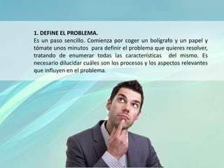 1. DEFINE EL PROBLEMA.
Es un paso sencillo. Comienza por coger un bolígrafo y un papel y
tómate unos minutos para definir el problema que quieres resolver,
tratando de enumerar todas las características del mismo. Es
necesario dilucidar cuáles son los procesos y los aspectos relevantes
que influyen en el problema.
 